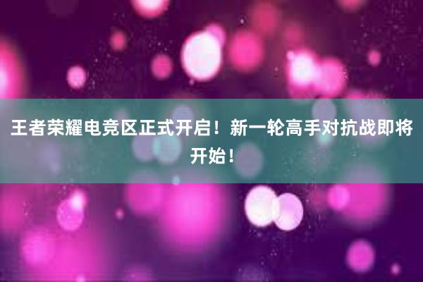 王者荣耀电竞区正式开启！新一轮高手对抗战即将开始！