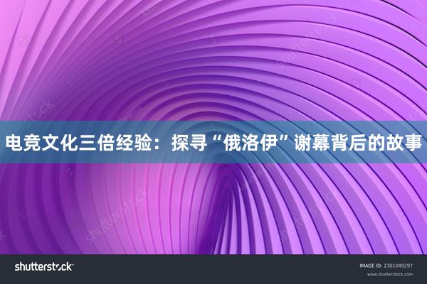 电竞文化三倍经验：探寻“俄洛伊”谢幕背后的故事