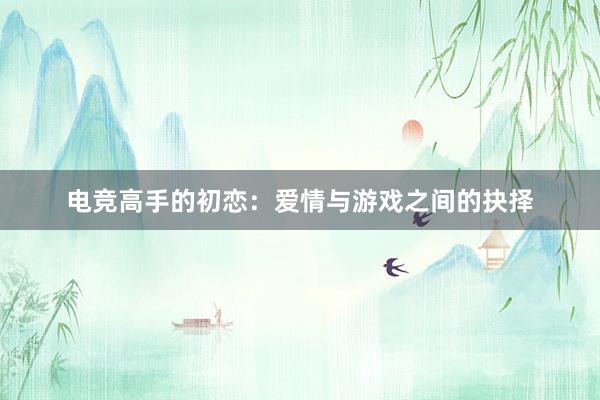 电竞高手的初恋：爱情与游戏之间的抉择