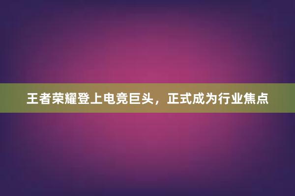 王者荣耀登上电竞巨头，正式成为行业焦点