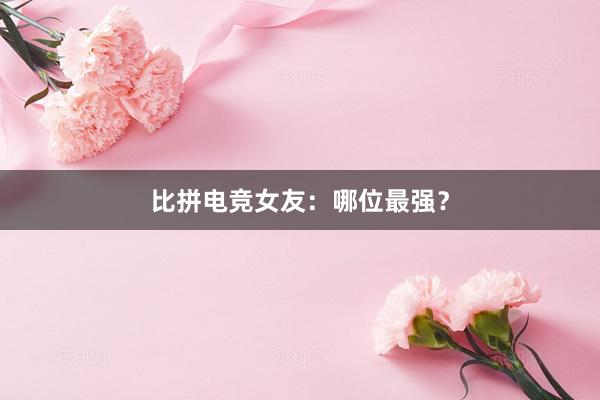 比拼电竞女友：哪位最强？