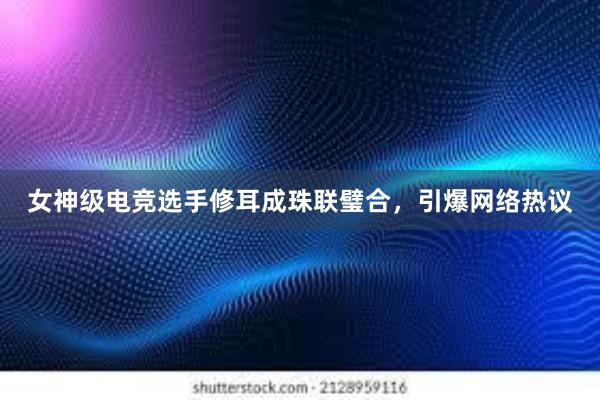 女神级电竞选手修耳成珠联璧合，引爆网络热议