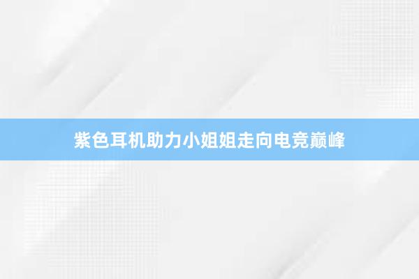 紫色耳机助力小姐姐走向电竞巅峰