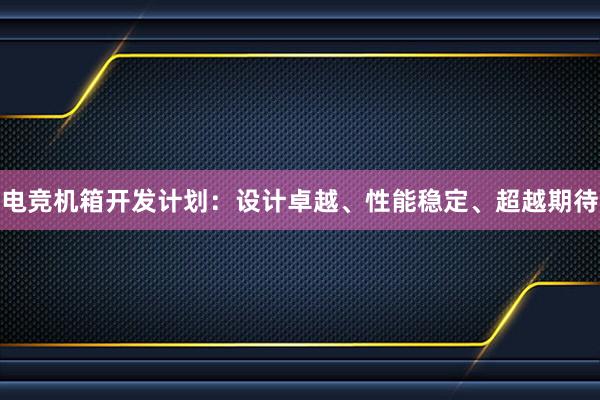 电竞机箱开发计划：设计卓越、性能稳定、超越期待