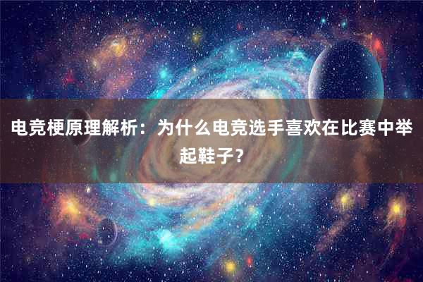 电竞梗原理解析：为什么电竞选手喜欢在比赛中举起鞋子？