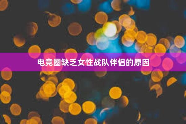 电竞圈缺乏女性战队伴侣的原因