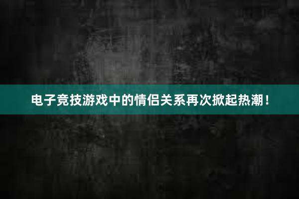 电子竞技游戏中的情侣关系再次掀起热潮！