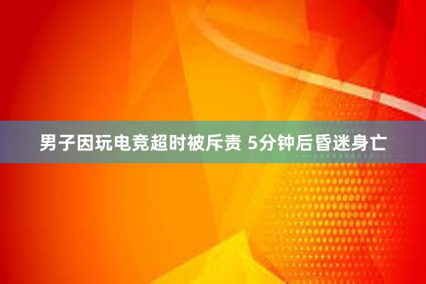 男子因玩电竞超时被斥责 5分钟后昏迷身亡