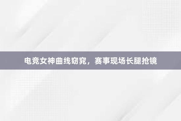 电竞女神曲线窈窕，赛事现场长腿抢镜