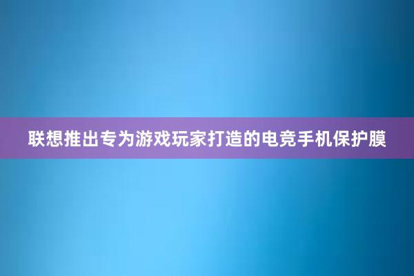 联想推出专为游戏玩家打造的电竞手机保护膜