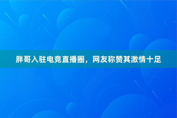 胖哥入驻电竞直播圈，网友称赞其激情十足