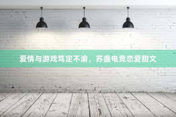 爱情与游戏笃定不渝，苏盏电竞恋爱甜文