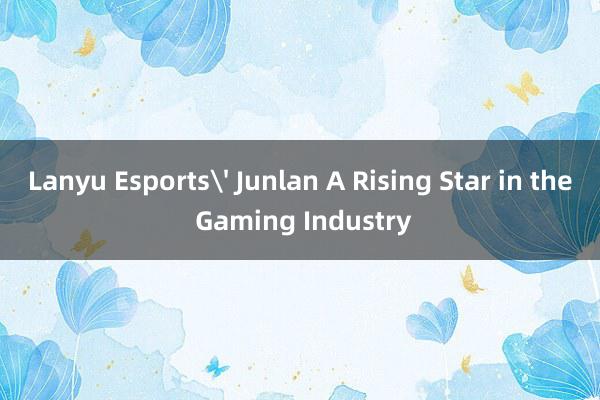 Lanyu Esports' Junlan A Rising Star in the Gaming Industry