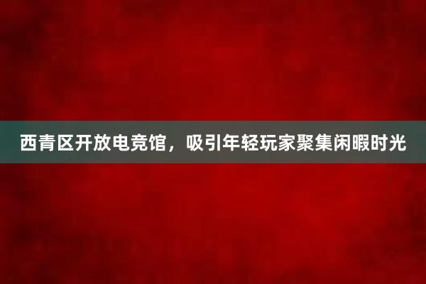 西青区开放电竞馆，吸引年轻玩家聚集闲暇时光