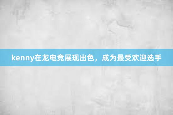 kenny在龙电竞展现出色，成为最受欢迎选手