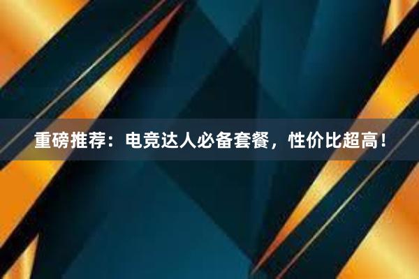 重磅推荐：电竞达人必备套餐，性价比超高！