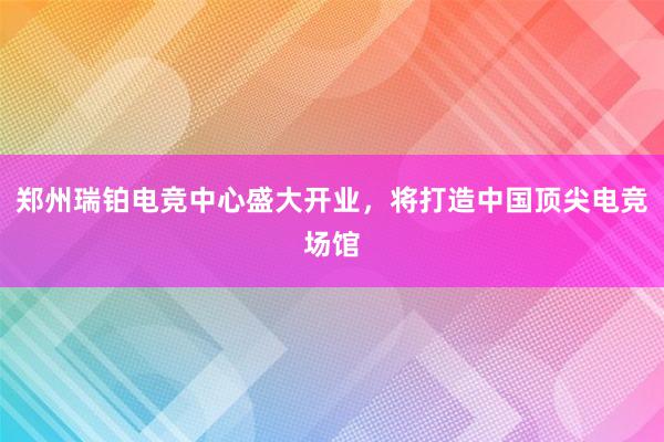 郑州瑞铂电竞中心盛大开业，将打造中国顶尖电竞场馆