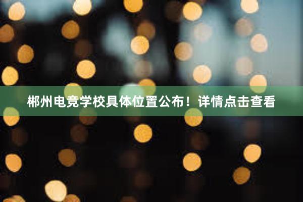 郴州电竞学校具体位置公布！详情点击查看