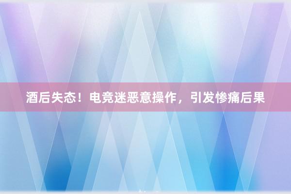 酒后失态！电竞迷恶意操作，引发惨痛后果