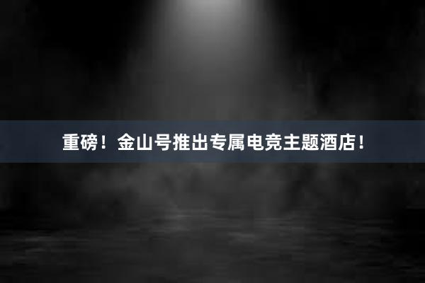 重磅！金山号推出专属电竞主题酒店！