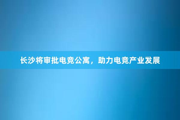 长沙将审批电竞公寓，助力电竞产业发展