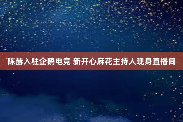 陈赫入驻企鹅电竞 新开心麻花主持人现身直播间