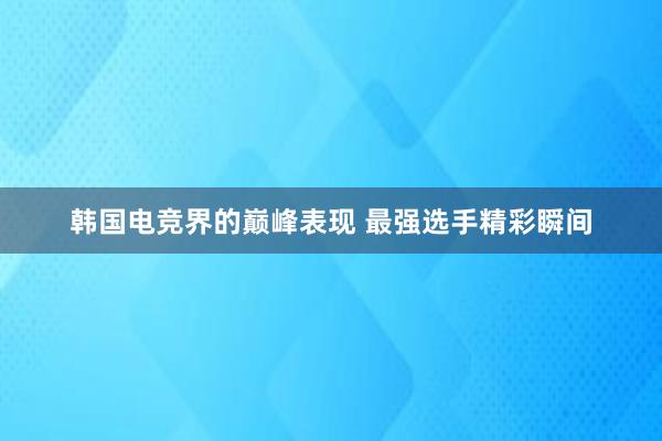 韩国电竞界的巅峰表现 最强选手精彩瞬间